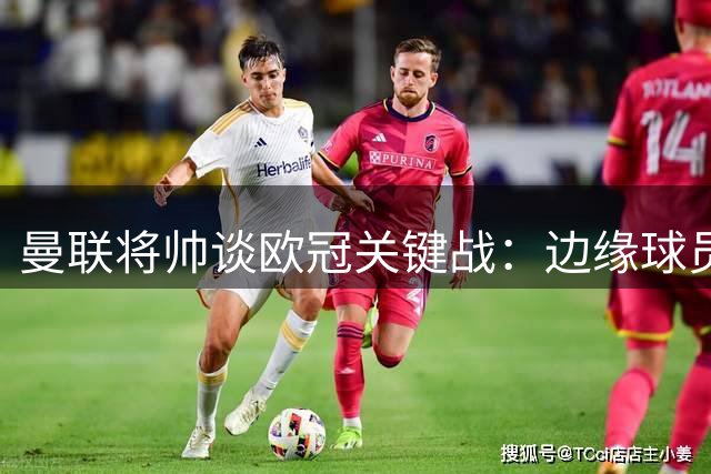 曼联将帅谈欧冠关键战：边缘球员展现突破价值